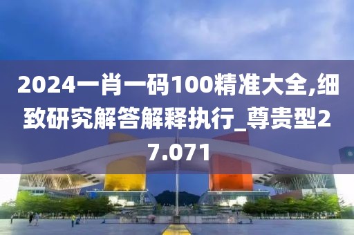 2024一肖一码100精准大全,细致研究解答解释执行_尊贵型27.071