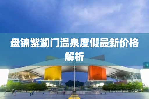 盘锦紫澜门温泉度假最新价格解析