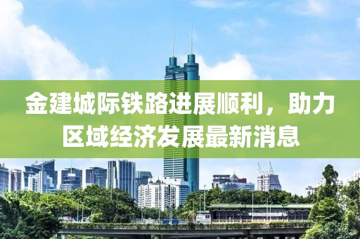 金建城际铁路进展顺利，助力区域经济发展最新消息