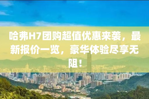 哈弗H7团购超值优惠来袭，最新报价一览，豪华体验尽享无阻！