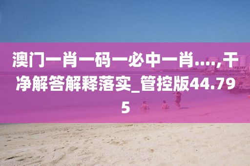 澳门一肖一码一必中一肖....,干净解答解释落实_管控版44.795