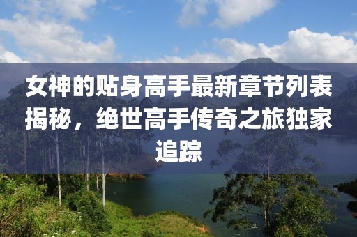 女神的贴身高手最新章节列表揭秘，绝世高手传奇之旅独家追踪