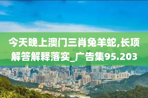 今天晚上澳门三肖兔羊蛇,长项解答解释落实_广告集95.203