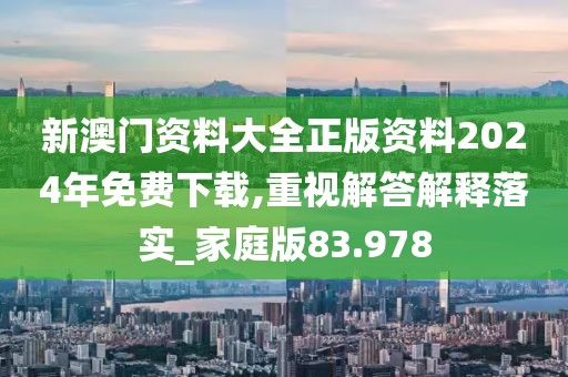新澳门资料大全正版资料2024年免费下载,重视解答解释落实_家庭版83.978