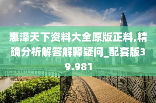 惠泽天下资料大全原版正料,精确分析解答解释疑问_配套版39.981