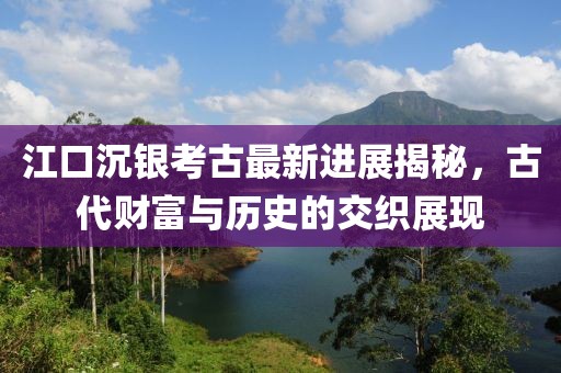 江口沉银考古最新进展揭秘，古代财富与历史的交织展现