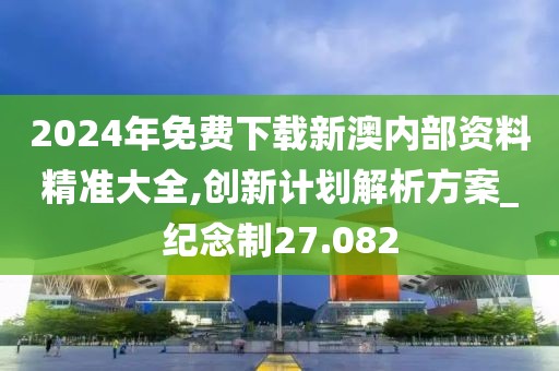 2024年免费下载新澳内部资料精准大全,创新计划解析方案_纪念制27.082