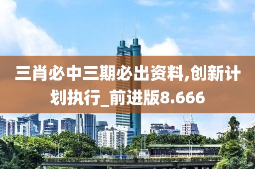 三肖必中三期必出资料,创新计划执行_前进版8.666