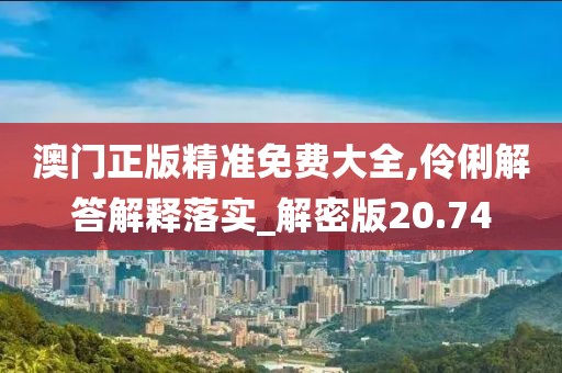 澳门正版精准免费大全,伶俐解答解释落实_解密版20.74