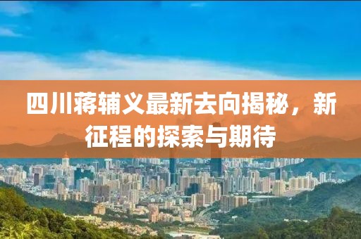 四川蒋辅义最新去向揭秘，新征程的探索与期待