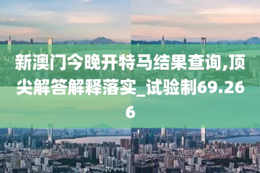 新澳门今晚开特马结果查询,顶尖解答解释落实_试验制69.266