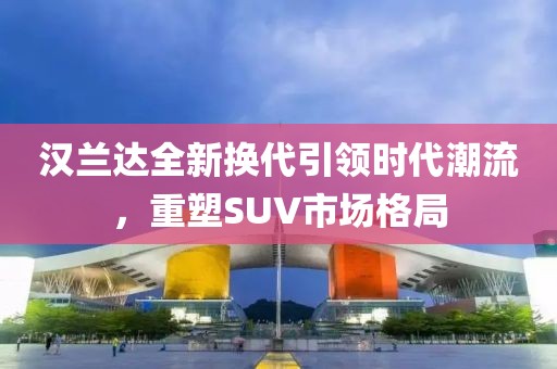 汉兰达全新换代引领时代潮流，重塑SUV市场格局