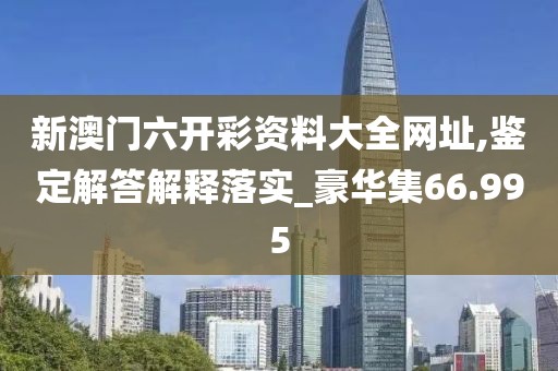 新澳门六开彩资料大全网址,鉴定解答解释落实_豪华集66.995