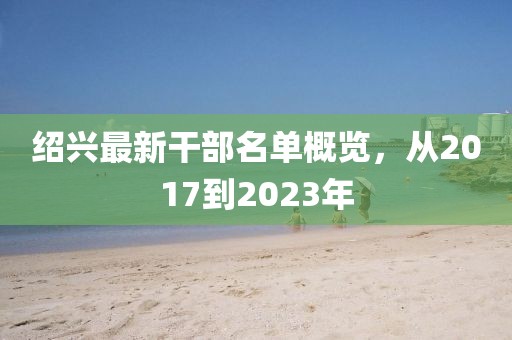 绍兴最新干部名单概览，从2017到2023年