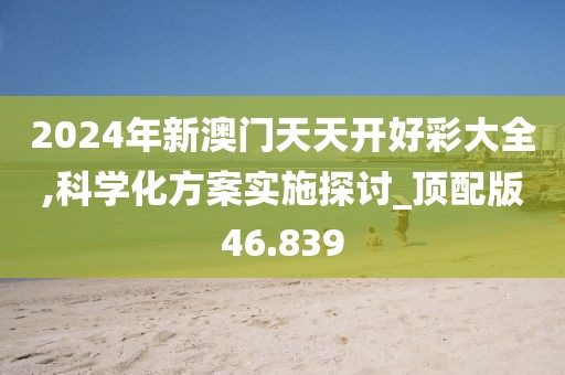 2024年新澳门天天开好彩大全,科学化方案实施探讨_顶配版46.839