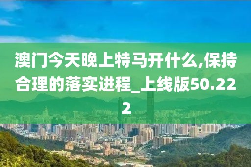 澳门今天晚上特马开什么,保持合理的落实进程_上线版50.222