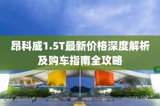 昂科威1.5T最新价格深度解析及购车指南全攻略