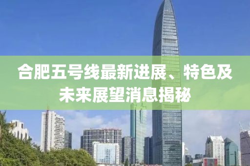 合肥五号线最新进展、特色及未来展望消息揭秘