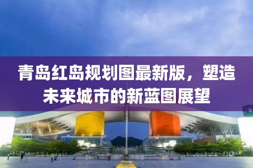 青岛红岛规划图最新版，塑造未来城市的新蓝图展望