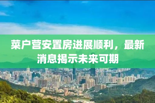 菜户营安置房进展顺利，最新消息揭示未来可期