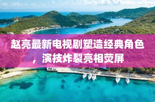赵亮最新电视剧塑造经典角色，演技炸裂亮相荧屏