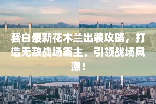 骚白最新花木兰出装攻略，打造无敌战场霸主，引领战场风潮！