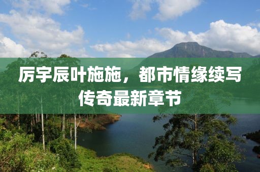 厉宇辰叶施施，都市情缘续写传奇最新章节