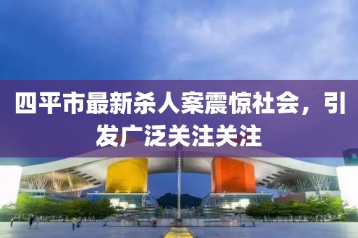 四平市最新杀人案震惊社会，引发广泛关注关注