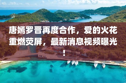 唐嫣罗晋再度合作，爱的火花重燃荧屏，最新消息视频曝光！
