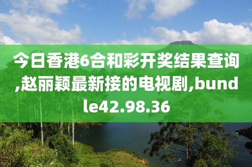 今日香港6合和彩开奖结果查询,赵丽颖最新接的电视剧,bundle42.98.36