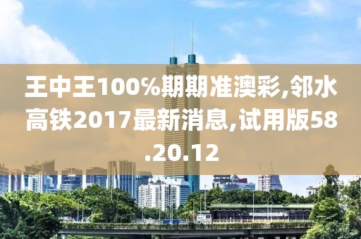 王中王100℅期期准澳彩,邻水高铁2017最新消息,试用版58.20.12
