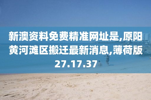 新澳资料免费精准网址是,原阳黄河滩区搬迁最新消息,薄荷版27.17.37