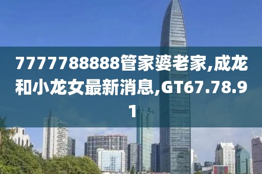 7777788888管家婆老家,成龙和小龙女最新消息,GT67.78.91