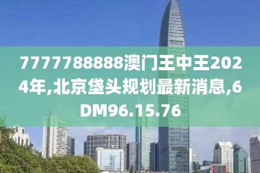 7777788888澳门王中王2024年,北京垡头规划最新消息,6DM96.15.76