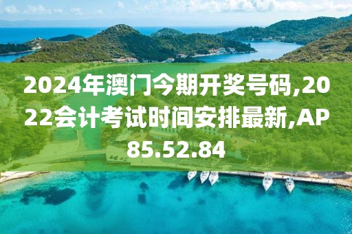 2024年澳门今期开奖号码,2022会计考试时间安排最新,AP85.52.84