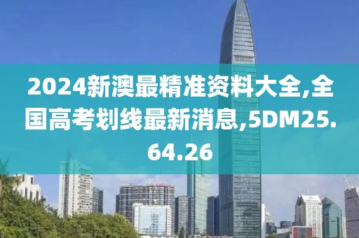 2024新澳最精准资料大全,全国高考划线最新消息,5DM25.64.26