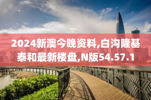 2024新澳今晚资料,白沟隆基泰和最新楼盘,N版54.57.1