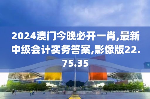 2024澳门今晚必开一肖,最新中级会计实务答案,影像版22.75.35