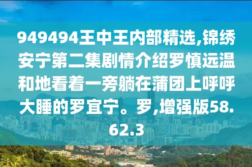 949494王中王内部精选,锦绣安宁第二集剧情介绍罗慎远温和地看着一旁躺在蒲团上呼呼大睡的罗宜宁。罗,增强版58.62.3
