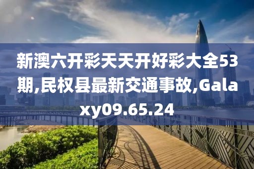 新澳六开彩天天开好彩大全53期,民权县最新交通事故,Galaxy09.65.24