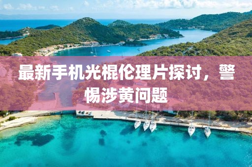 最新手机光棍伦理片探讨，警惕涉黄问题