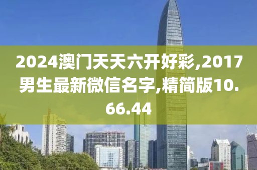 2024澳门天天六开好彩,2017男生最新微信名字,精简版10.66.44