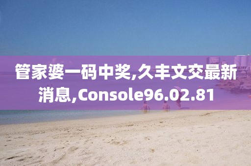管家婆一码中奖,久丰文交最新消息,Console96.02.81