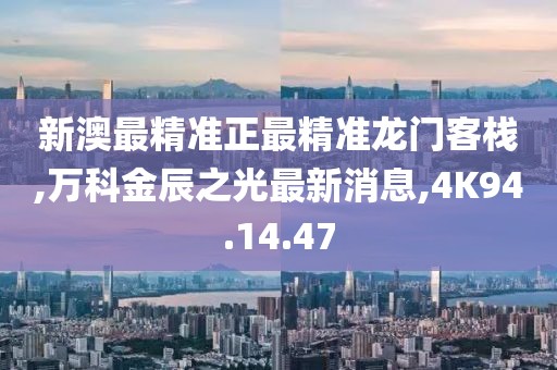 新澳最精准正最精准龙门客栈,万科金辰之光最新消息,4K94.14.47