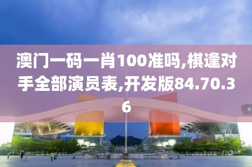 澳门一码一肖100准吗,棋逢对手全部演员表,开发版84.70.36