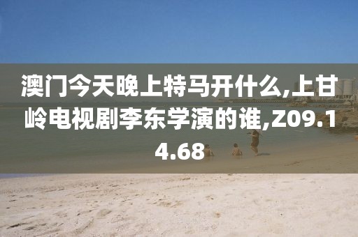澳门今天晚上特马开什么,上甘岭电视剧李东学演的谁,Z09.14.68