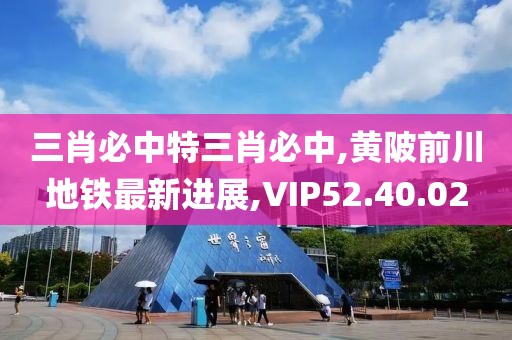 三肖必中特三肖必中,黄陂前川地铁最新进展,VIP52.40.02
