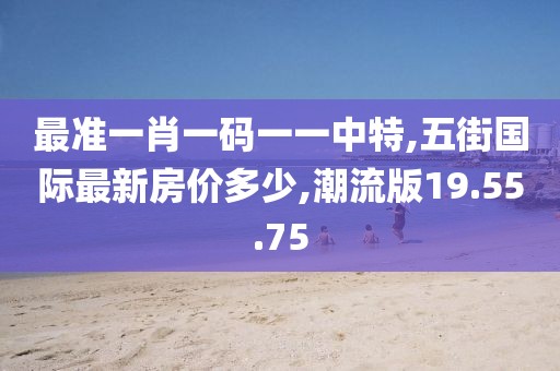 最准一肖一码一一中特,五街国际最新房价多少,潮流版19.55.75