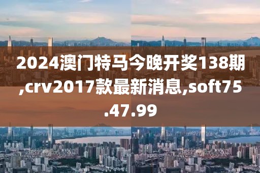 2024澳门特马今晚开奖138期,crv2017款最新消息,soft75.47.99