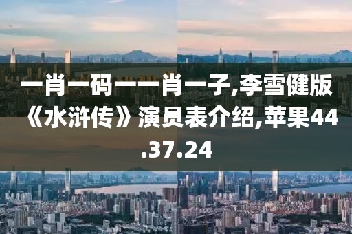 一肖一码一一肖一子,李雪健版《水浒传》演员表介绍,苹果44.37.24
